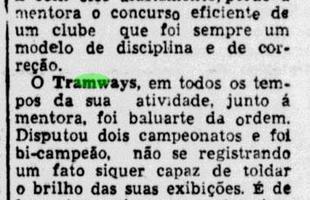 Em 12 de maro de 1943, o Diario de Pernambuco lamenta a retirada oficial do Tramways do futebol. Antes, a equipe j havia encerrado seus times de vlei e basquete, que tambm faziam sucesso. Foi, assim, o ltimo suspiro do time que marcou histria no estado